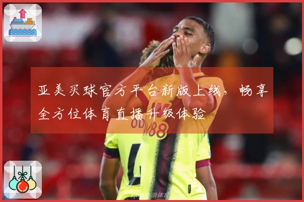 亚美买球官方平台新版上线，畅享全方位体育直播升级体验