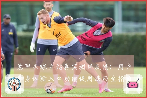 意甲买球主站真实测评反馈：用户亲身体验入口功能使用技巧全指南