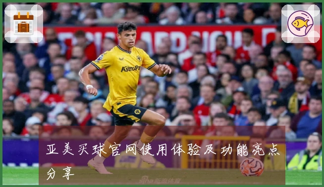 亚美买球官网使用体验及功能亮点分享