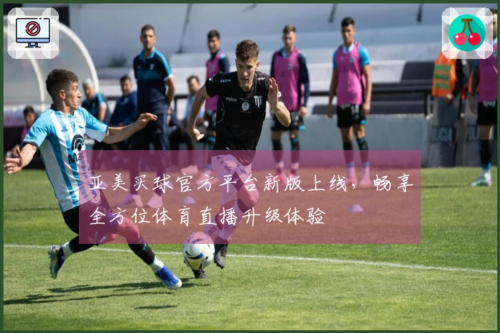亚美买球官方平台新版上线，畅享全方位体育直播升级体验